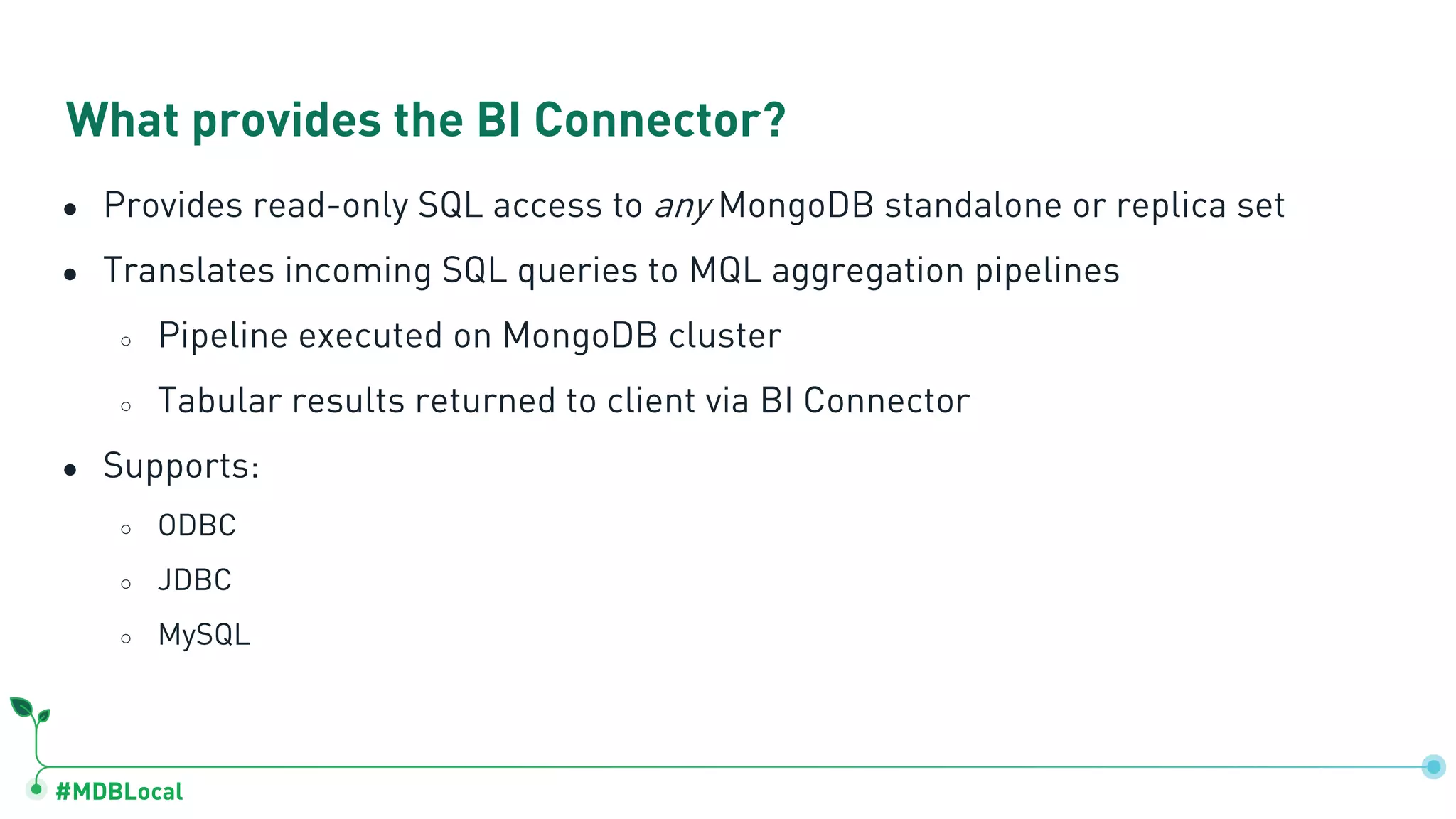 #MDBLocal
● Provides read-only SQL access to any MongoDB standalone or replica set
● Translates incoming SQL queries to MQL aggregation pipelines
○ Pipeline executed on MongoDB cluster
○ Tabular results returned to client via BI Connector
● Supports:
○ ODBC
○ JDBC
○ MySQL
What provides the BI Connector?
 