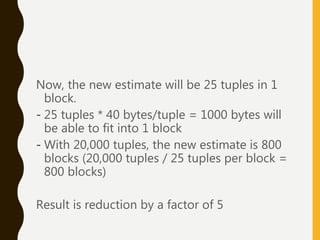 Now, the new estimate will be 25 tuples in 1
block.
- 25 tuples * 40 bytes/tuple = 1000 bytes will
be able to fit into 1 block
- With 20,000 tuples, the new estimate is 800
blocks (20,000 tuples / 25 tuples per block =
800 blocks)
Result is reduction by a factor of 5
 