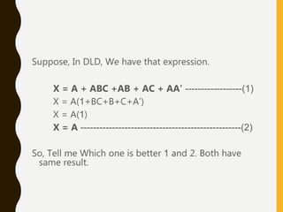 Suppose, In DLD, We have that expression.
X = A + ABC +AB + AC + AA’ ------------------(1)
X = A(1+BC+B+C+A’)
X = A(1)
X = A ---------------------------------------------------(2)
So, Tell me Which one is better 1 and 2. Both have
same result.
 