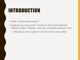 INTRODUCTION
• What is Query Optimization?
• Suppose you were given a chance to visit 15 pre-selected
different cities in Pakistan. The only constraint would be ‘Time’
-> Would you have a plan to visit the cities in any order?
 