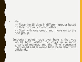 • Plan:
-> Place the 15 cities in different groups based
on their proximity to each other.
-> Start with one group and move on to the
next group.
Important point made over here is that you
would have visited the cities in a more
organized manner, and the ‘Time’ constraint
mentioned earlier would have been dealt with
efficiently.
 