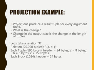 PROJECTION EXAMPLE:
• Projections produce a result tuple for every argument
tuple.
• What is the change?
• Change in the output size is the change in the length
of tuples
Let’s take a relation ‘R’
Relation (20,000 tuples): R(a, b, c)
Each Tuple (190 bytes): header = 24 bytes, a = 8 bytes,
b = 8 bytes, c = 150 bytes
Each Block (1024): header = 24 bytes
 