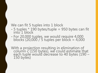 We can fit 5 tuples into 1 block
- 5 tuples * 190 bytes/tuple = 950 bytes can fit
into 1 block
- For 20,000 tuples, we would require 4,000
blocks (20,000 / 5 tuples per block = 4,000
With a projection resulting in elimination of
column c (150 bytes), we could estimate that
each tuple would decrease to 40 bytes (190 –
150 bytes)
 
