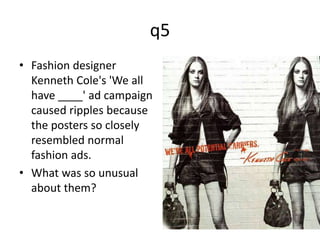 q5 
• Fashion designer 
Kenneth Cole's 'We all 
have ____' ad campaign 
caused ripples because 
the posters so closely 
resembled normal 
fashion ads. 
• What was so unusual 
about them? 
 