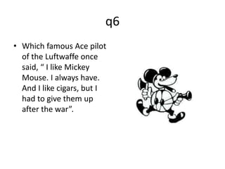 q6 
• Which famous Ace pilot 
of the Luftwaffe once 
said, “ I like Mickey 
Mouse. I always have. 
And I like cigars, but I 
had to give them up 
after the war”. 
 