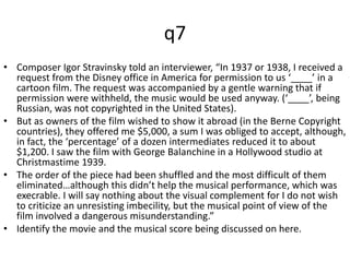 q7 
• Composer Igor Stravinsky told an interviewer, “In 1937 or 1938, I received a 
request from the Disney office in America for permission to us ‘____’ in a 
cartoon film. The request was accompanied by a gentle warning that if 
permission were withheld, the music would be used anyway. (‘____’, being 
Russian, was not copyrighted in the United States). 
• But as owners of the film wished to show it abroad (in the Berne Copyright 
countries), they offered me $5,000, a sum I was obliged to accept, although, 
in fact, the ‘percentage’ of a dozen intermediates reduced it to about 
$1,200. I saw the film with George Balanchine in a Hollywood studio at 
Christmastime 1939. 
• The order of the piece had been shuffled and the most difficult of them 
eliminated…although this didn’t help the musical performance, which was 
execrable. I will say nothing about the visual complement for I do not wish 
to criticize an unresisting imbecility, but the musical point of view of the 
film involved a dangerous misunderstanding.” 
• Identify the movie and the musical score being discussed on here. 
 