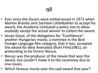 q8 
• Ever since the Oscars were embarrassed in 1972 when 
Marlon Brando sent Sacheen Littlefeather to accept his 
award, the Academy instituted a policy not to allow 
anybody except the actual winner to collect the award. 
• Istvan Dosai, of the delegation for “Confidence”, 
another Hungarian movie, a nominee in the Best 
Foreign Language film category, that it lost, accepted 
the award for Best Animated Short Film(1981), on 
pretending to be Ferenc Rorusz. 
• Rorusz was the producer of the movie that won the 
award, but couldn’t make it to the ceremony due to 
visa issues. 
• Which famous movie won the said award that year? 
 
