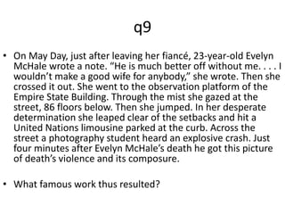 q9 
• On May Day, just after leaving her fiancé, 23-year-old Evelyn 
McHale wrote a note. “He is much better off without me. . . . I 
wouldn’t make a good wife for anybody,” she wrote. Then she 
crossed it out. She went to the observation platform of the 
Empire State Building. Through the mist she gazed at the 
street, 86 floors below. Then she jumped. In her desperate 
determination she leaped clear of the setbacks and hit a 
United Nations limousine parked at the curb. Across the 
street a photography student heard an explosive crash. Just 
four minutes after Evelyn McHale’s death he got this picture 
of death’s violence and its composure. 
• What famous work thus resulted? 
 