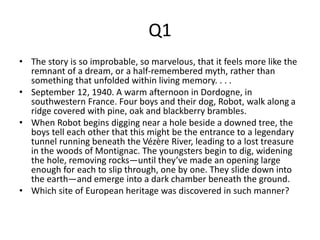 Q1 
• The story is so improbable, so marvelous, that it feels more like the 
remnant of a dream, or a half-remembered myth, rather than 
something that unfolded within living memory. . . . 
• September 12, 1940. A warm afternoon in Dordogne, in 
southwestern France. Four boys and their dog, Robot, walk along a 
ridge covered with pine, oak and blackberry brambles. 
• When Robot begins digging near a hole beside a downed tree, the 
boys tell each other that this might be the entrance to a legendary 
tunnel running beneath the Vézère River, leading to a lost treasure 
in the woods of Montignac. The youngsters begin to dig, widening 
the hole, removing rocks—until they’ve made an opening large 
enough for each to slip through, one by one. They slide down into 
the earth—and emerge into a dark chamber beneath the ground. 
• Which site of European heritage was discovered in such manner? 
 