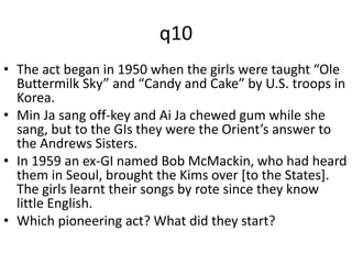 q10 
• The act began in 1950 when the girls were taught “Ole 
Buttermilk Sky” and “Candy and Cake” by U.S. troops in 
Korea. 
• Min Ja sang off-key and Ai Ja chewed gum while she 
sang, but to the GIs they were the Orient’s answer to 
the Andrews Sisters. 
• In 1959 an ex-GI named Bob McMackin, who had heard 
them in Seoul, brought the Kims over [to the States]. 
The girls learnt their songs by rote since they know 
little English. 
• Which pioneering act? What did they start? 
 