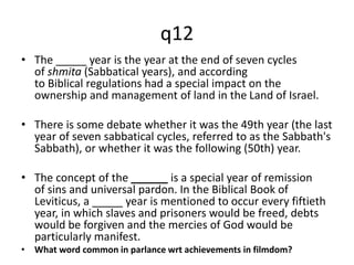 q12 
• The _____ year is the year at the end of seven cycles 
of shmita (Sabbatical years), and according 
to Biblical regulations had a special impact on the 
ownership and management of land in the Land of Israel. 
• There is some debate whether it was the 49th year (the last 
year of seven sabbatical cycles, referred to as the Sabbath's 
Sabbath), or whether it was the following (50th) year. 
• The concept of the ______ is a special year of remission 
of sins and universal pardon. In the Biblical Book of 
Leviticus, a _____ year is mentioned to occur every fiftieth 
year, in which slaves and prisoners would be freed, debts 
would be forgiven and the mercies of God would be 
particularly manifest. 
• What word common in parlance wrt achievements in filmdom? 
 