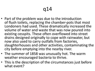q14 
• Part of the problem was due to the introduction 
of flush toilets, replacing the chamber-pots that most 
Londoners had used. These dramatically increased the 
volume of water and waste that was now poured into 
existing cesspits. These often overflowed into street 
drains designed originally to cope with rainwater, but 
now also used to carry outfalls from factories, 
slaughterhouses and other activities, contaminating the 
city before emptying into the nearby river. 
• The summer of 1858 was unusually hot. The warm 
weather encouraged bacteria to thrive. 
• This is the description of the circumstances just before 
what event? 
 