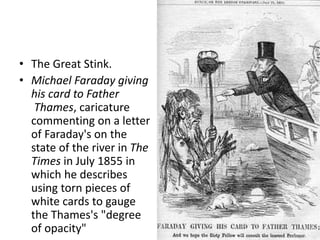 • The Great Stink. 
• Michael Faraday giving 
his card to Father 
Thames, caricature 
commenting on a letter 
of Faraday's on the 
state of the river in The 
Times in July 1855 in 
which he describes 
using torn pieces of 
white cards to gauge 
the Thames's "degree 
of opacity" 
 