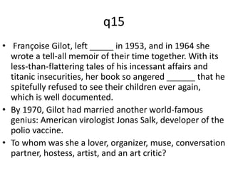 q15 
• Françoise Gilot, left _____ in 1953, and in 1964 she 
wrote a tell-all memoir of their time together. With its 
less-than-flattering tales of his incessant affairs and 
titanic insecurities, her book so angered ______ that he 
spitefully refused to see their children ever again, 
which is well documented. 
• By 1970, Gilot had married another world-famous 
genius: American virologist Jonas Salk, developer of the 
polio vaccine. 
• To whom was she a lover, organizer, muse, conversation 
partner, hostess, artist, and an art critic? 
 