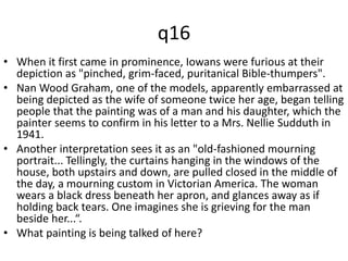 q16 
• When it first came in prominence, Iowans were furious at their 
depiction as "pinched, grim-faced, puritanical Bible-thumpers". 
• Nan Wood Graham, one of the models, apparently embarrassed at 
being depicted as the wife of someone twice her age, began telling 
people that the painting was of a man and his daughter, which the 
painter seems to confirm in his letter to a Mrs. Nellie Sudduth in 
1941. 
• Another interpretation sees it as an "old-fashioned mourning 
portrait... Tellingly, the curtains hanging in the windows of the 
house, both upstairs and down, are pulled closed in the middle of 
the day, a mourning custom in Victorian America. The woman 
wears a black dress beneath her apron, and glances away as if 
holding back tears. One imagines she is grieving for the man 
beside her...“. 
• What painting is being talked of here? 
 