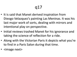 q17 
• It is said that Manet derived inspiration from 
Dieogo Velazquez’s painting Las Meninas. It was his 
last major work of sorts, dealing with mirrors and 
intentional play on perspective. 
• Initial reviews trashed Manet for his ignorance and 
taking the science of reflection for a ride. 
• Along with the Victorian Paris it depicts what you’re 
to find in a Paris Salon during that time. 
• <image next> 
 
