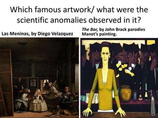 Which famous artwork/ what were the 
scientific anomalies observed in it? 
Las Meninas, by Diego Velazquez 
The Bar, by John Brack parodies 
Manet’s painting. 
 