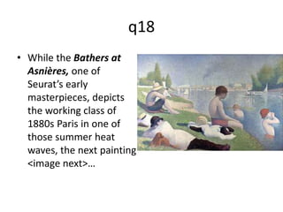 q18 
• While the Bathers at 
Asnières, one of 
Seurat’s early 
masterpieces, depicts 
the working class of 
1880s Paris in one of 
those summer heat 
waves, the next painting 
<image next>… 
 
