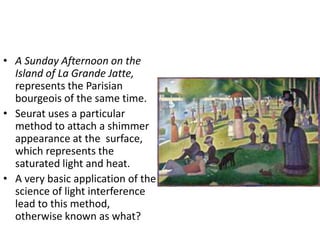 • A Sunday Afternoon on the 
Island of La Grande Jatte, 
represents the Parisian 
bourgeois of the same time. 
• Seurat uses a particular 
method to attach a shimmer 
appearance at the surface, 
which represents the 
saturated light and heat. 
• A very basic application of the 
science of light interference 
lead to this method, 
otherwise known as what? 
 