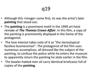 q19 
• Although this <image> came first, its was the artist’s later 
painting that stood out. 
• The painting is a prominent motif in the 1999 art heist 
remake of The Thomas Crown Affair. In this film, a copy of 
the painting is prominently displayed in the home of the 
protagonist. 
• The love interest takes note of it as "the stereotypical 
faceless businessman". The protagonist of the film uses 
numerous accomplices, all dressed like the subject of the 
painting, to confuse the police while he enters the museum 
to apparently return the painting he stole earlier in the film. 
• The bowler-hatted men all carry identical briefcases full of 
copies of the painting. 
 
