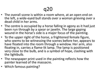 q20 
• The overall scene is within a room where, at an open end on 
the left, a wide-eyed bull stands over a woman grieving over a 
dead child in her arms. 
• The centre is occupied by a horse falling in agony as it had just 
been run through by a spear or javelin. The large gaping 
wound in the horse's side is a major focus of the painting. 
• To the upper right of the horse, a frightened female figure, 
who seems to be witnessing the scenes before her, appears to 
have floated into the room through a window. Her arm, also 
floating in, carries a flame-lit lamp. The lamp is positioned 
very close to the bulb, and is a symbol of hope, clashing with 
the lightbulb. 
• The newspaper print used in the painting reflects how the 
painter learned of the massacre. 
• Which famous painting? 
 