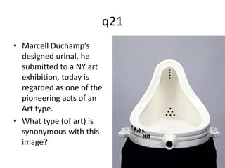 q21 
• Marcell Duchamp’s 
designed urinal, he 
submitted to a NY art 
exhibition, today is 
regarded as one of the 
pioneering acts of an 
Art type. 
• What type (of art) is 
synonymous with this 
image? 
 