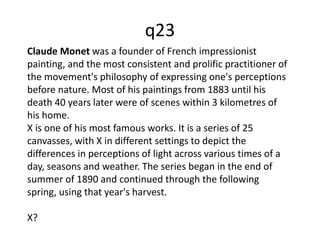 Claude Monet was a founder of French impressionist 
painting, and the most consistent and prolific practitioner of 
the movement's philosophy of expressing one's perceptions 
before nature. Most of his paintings from 1883 until his 
death 40 years later were of scenes within 3 kilometres of 
his home. 
X is one of his most famous works. It is a series of 25 
canvasses, with X in different settings to depict the 
differences in perceptions of light across various times of a 
day, seasons and weather. The series began in the end of 
summer of 1890 and continued through the following 
spring, using that year's harvest. 
X? 
q23 
 