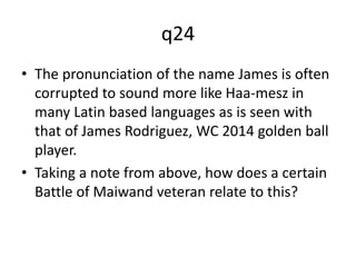 q24 
• The pronunciation of the name James is often 
corrupted to sound more like Haa-mesz in 
many Latin based languages as is seen with 
that of James Rodriguez, WC 2014 golden ball 
player. 
• Taking a note from above, how does a certain 
Battle of Maiwand veteran relate to this? 
 