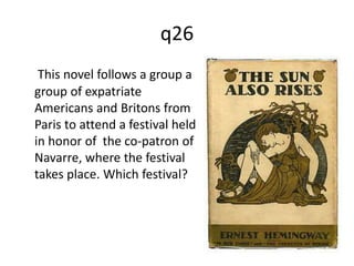 q26 
This novel follows a group a 
group of expatriate 
Americans and Britons from 
Paris to attend a festival held 
in honor of the co-patron of 
Navarre, where the festival 
takes place. Which festival? 
 