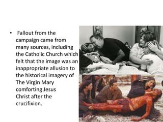 • Fallout from the 
campaign came from 
many sources, including 
the Catholic Church which 
felt that the image was an 
inappropriate allusion to 
the historical imagery of 
The Virgin Mary 
comforting Jesus 
Christ after the 
crucifixion. 
 