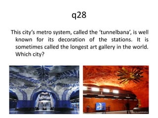 q28 
This city’s metro system, called the ‘tunnelbana’, is well 
known for its decoration of the stations. It is 
sometimes called the longest art gallery in the world. 
Which city? 
 