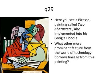 q29 
• Here you see a Picasso 
painting called Two 
Characters , also 
implemented into his 
Google Doodle. 
• What other more 
prominent feature from 
the world of technology 
borrows lineage from this 
painting? 
 