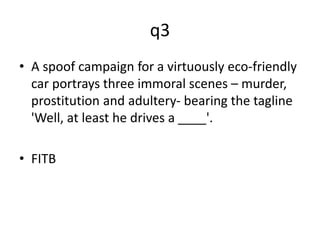 q3 
• A spoof campaign for a virtuously eco-friendly 
car portrays three immoral scenes – murder, 
prostitution and adultery- bearing the tagline 
'Well, at least he drives a ____'. 
• FITB 
 
