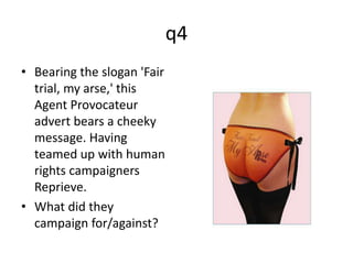 q4 
• Bearing the slogan 'Fair 
trial, my arse,' this 
Agent Provocateur 
advert bears a cheeky 
message. Having 
teamed up with human 
rights campaigners 
Reprieve. 
• What did they 
campaign for/against? 
 
