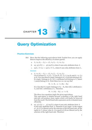 C H A P T E R
13
Query Optimization
Practice Exercises
13.1 Show that the following equivalences hold. Explain how you can apply
them to improve the efﬁciency of certain queries:
a. E1 1␪ (E2 − E3) = (E1 1␪ E2 − E1 1␪ E3).
b. ␴␪( AGF (E)) = AGF (␴␪(E)), where ␪ uses only attributes from A.
c. ␴␪(E1 1 E2) = ␴␪(E1) 1 E2, where ␪ uses only attributes from E1.
Answer:
a. E1 1␪ (E2 − E3) = (E1 1␪ E2 − E1 1␪ E3).
Let us rename (E1 1␪ (E2−E3)) as R1, (E1 1␪ E2) as R2 and (E1 1␪ E3)
as R3. It is clear that if a tuple t belongs to R1, it will also belong to R2.
If a tuple t belongs to R3, t[E3’s attributes] will belong to E3, hence
t cannot belong to R1. From these two we can say that
∀t, t ∈ R1 ⇒ t ∈ (R2 − R3)
It is clear that if a tuple t belongs to R2 − R3, then t[R2’s attributes] ∈
E2 and t[R2’s attributes] ∈ E3. Therefore:
∀t, t ∈ (R2 − R3) ⇒ t ∈ R1
The above two equations imply the given equivalence.
This equivalence is helpful because evaluation of the right hand
side join will produce many tuples which will ﬁnally be removed
from the result. The left hand side expression can be evaluated more
efﬁciently.
b. ␴␪( AGF (E)) = AGF (␴␪(E)), where ␪ uses only attributes from A.
␪ uses only attributes from A. Therefore if any tuple t in the output
of AGF (E) is ﬁltered out by the selection of the left hand side, all the
tuples in E whose value in A is equal to t[A] are ﬁltered out by the
selection of the right hand side. Therefore:
1
 