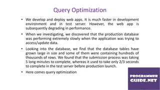 Query Optimization
• We develop and deploy web apps. It is much faster in development
environment and in test server. However, the web app is
subsequently degrading in performance.
• When we investigating, we discovered that the production database
was performing extremely slowly when the application was trying to
access/update data.
• Looking into the database, we find that the database tables have
grown large in size and some of them were containing hundreds of
thousands of rows. We found that the submission process was taking
5 long minutes to complete, whereas it used to take only 2/3 seconds
to complete in the test server before production launch.
• Here comes query optimization
 