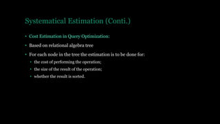 Systematical Estimation (Conti.)
• Cost Estimation in Query Optimization:
• Based on relational algebra tree
• For each node in the tree the estimation is to be done for:
• the cost of performing the operation;
• the size of the result of the operation;
• whether the result is sorted.
 
