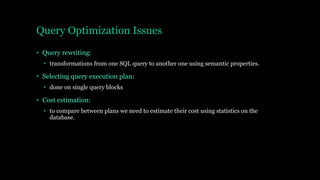 Query Optimization Issues
• Query rewriting:
• transformations from one SQL query to another one using semantic properties.
• Selecting query execution plan:
• done on single query blocks
• Cost estimation:
• to compare between plans we need to estimate their cost using statistics on the
database.
 
