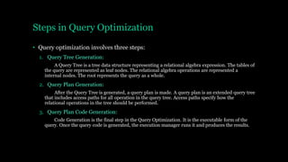 Steps in Query Optimization
• Query optimization involves three steps:
1. Query Tree Generation:
A Query Tree is a tree data structure representing a relational algebra expression. The tables of
the query are represented as leaf nodes. The relational algebra operations are represented a
internal nodes. The root represents the query as a whole.
2. Query Plan Generation:
After the Query Tree is generated, a query plan is made. A query plan is an extended query tree
that includes access paths for all operation in the query tree. Access paths specify how the
relational operations in the tree should be performed.
3. Query Plan Code Generation:
Code Generation is the final step in the Query Optimization. It is the executable form of the
query. Once the query code is generated, the execution manager runs it and produces the results.
 