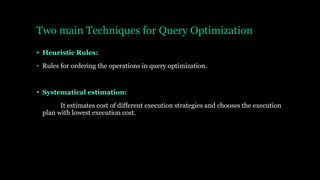 Two main Techniques for Query Optimization
 Heuristic Rules:
• Rules for ordering the operations in query optimization.
 Systematical estimation:
It estimates cost of different execution strategies and chooses the execution
plan with lowest execution cost.
 