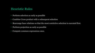 Heuristic Rules
• Perform selection as early as possible
• Combine Cross product with a subsequent selection
• Rearrange base relations so that the most restrictive selection is executed first.
• Perform projection as early as possible
• Compute common expressions once.
 