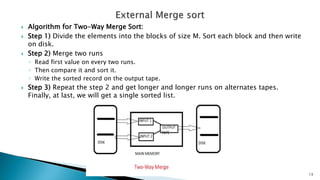  Algorithm for Two-Way Merge Sort:
 Step 1) Divide the elements into the blocks of size M. Sort each block and then write
on disk.
 Step 2) Merge two runs
◦ Read first value on every two runs.
◦ Then compare it and sort it.
◦ Write the sorted record on the output tape.
 Step 3) Repeat the step 2 and get longer and longer runs on alternates tapes.
Finally, at last, we will get a single sorted list.
13
 