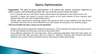  Importance: The goal of query optimization is to reduce the system resources required to
fulfill a query, and ultimately provide the user with the correct result set faster.
◦ First, it provides the user with faster results, which makes the application seem faster to the user.
◦ Secondly, it allows the system to service more queries in the same amount of time, because each
request takes less time than unoptimized queries.
◦ Thirdly, query optimization ultimately reduces the amount of wear on the hardware (e.g. disk drives),
and allows the server to run more efficiently (e.g. lower power consumption, less memory usage).
 There are broadly two ways a query can be optimized:
◦ Analyze and transform equivalent relational expressions: Try to minimize the tuple and column counts
of the intermediate and final query processes (discussed here).
◦ Using different algorithms for each operation: These underlying algorithms determine how tuples are
accessed from the data structures they are stored in, indexing, hashing, data retrieval and hence
influence the number of disk and block accesses (discussed in query processing).
3
 