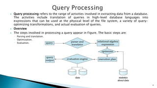  Query processing refers to the range of activities involved in extracting data from a database.
The activities include translation of queries in high-level database languages into
expressions that can be used at the physical level of the file system, a variety of query-
optimizing transformations, and actual evaluation of queries.
 Overview
 The steps involved in processing a query appear in Figure. The basic steps are:
◦ Parsing and translation.
◦ Optimization.
◦ Evaluation.
4
 