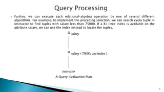  Further, we can execute each relational-algebra operation by one of several different
algorithms. For example, to implement the preceding selection, we can search every tuple in
instructor to find tuples with salary less than 75000. If a B+-tree index is available on the
attribute salary, we can use the index instead to locate the tuples.
A Query-Evaluation Plan
6
 
