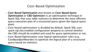  Cost-Based Optimization also known as Cost-Based Query
Optimization or CBO Optimizer) is an optimization technique in
Spark SQL that uses table statistics to determine the most efficient
query execution plan of a structured query (given the logical query
plan).
 Cost-based optimization is disabled by default. Spark SQL uses
spark.sql.cbo.enabled configuration property to control whether
the CBO should be enabled and used for query optimization or not.
 Cost-Based Optimization uses logical optimization rules (e.g.
CostBasedJoinReorder) to optimize the logical plan of a structured
query based on statistics.
8
 