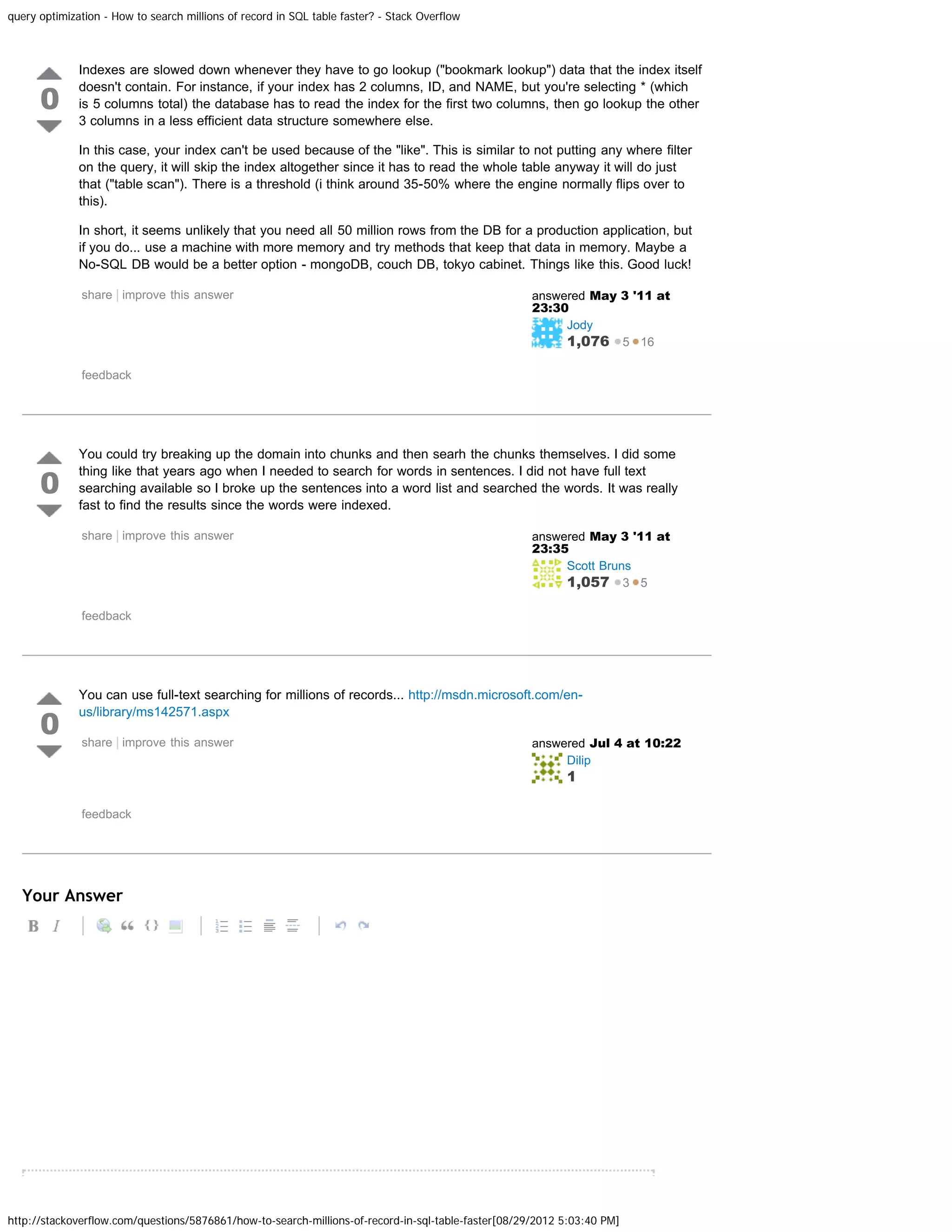 query optimization - How to search millions of record in SQL table faster? - Stack Overflow Indexes are slowed down whenever they have to go lookup ("bookmark lookup") data that the index itself 0 doesn't contain. For instance, if your index has 2 columns, ID, and NAME, but you're selecting * (which is 5 columns total) the database has to read the index for the first two columns, then go lookup the other 3 columns in a less efficient data structure somewhere else. In this case, your index can't be used because of the "like". This is similar to not putting any where filter on the query, it will skip the index altogether since it has to read the whole table anyway it will do just that ("table scan"). There is a threshold (i think around 35-50% where the engine normally flips over to this). In short, it seems unlikely that you need all 50 million rows from the DB for a production application, but if you do... use a machine with more memory and try methods that keep that data in memory. Maybe a No-SQL DB would be a better option - mongoDB, couch DB, tokyo cabinet. Things like this. Good luck! share | improve this answer answered May 3 '11 at 23:30 Jody 1,076 5 16 feedback You could try breaking up the domain into chunks and then searh the chunks themselves. I did some 0 thing like that years ago when I needed to search for words in sentences. I did not have full text searching available so I broke up the sentences into a word list and searched the words. It was really fast to find the results since the words were indexed. share | improve this answer answered May 3 '11 at 23:35 Scott Bruns 1,057 3 5 feedback You can use full-text searching for millions of records... http://msdn.microsoft.com/en- 0 us/library/ms142571.aspx share | improve this answer answered Jul 4 at 10:22 Dilip 1 feedback Your Answer http://stackoverflow.com/questions/5876861/how-to-search-millions-of-record-in-sql-table-faster[08/29/2012 5:03:40 PM] 