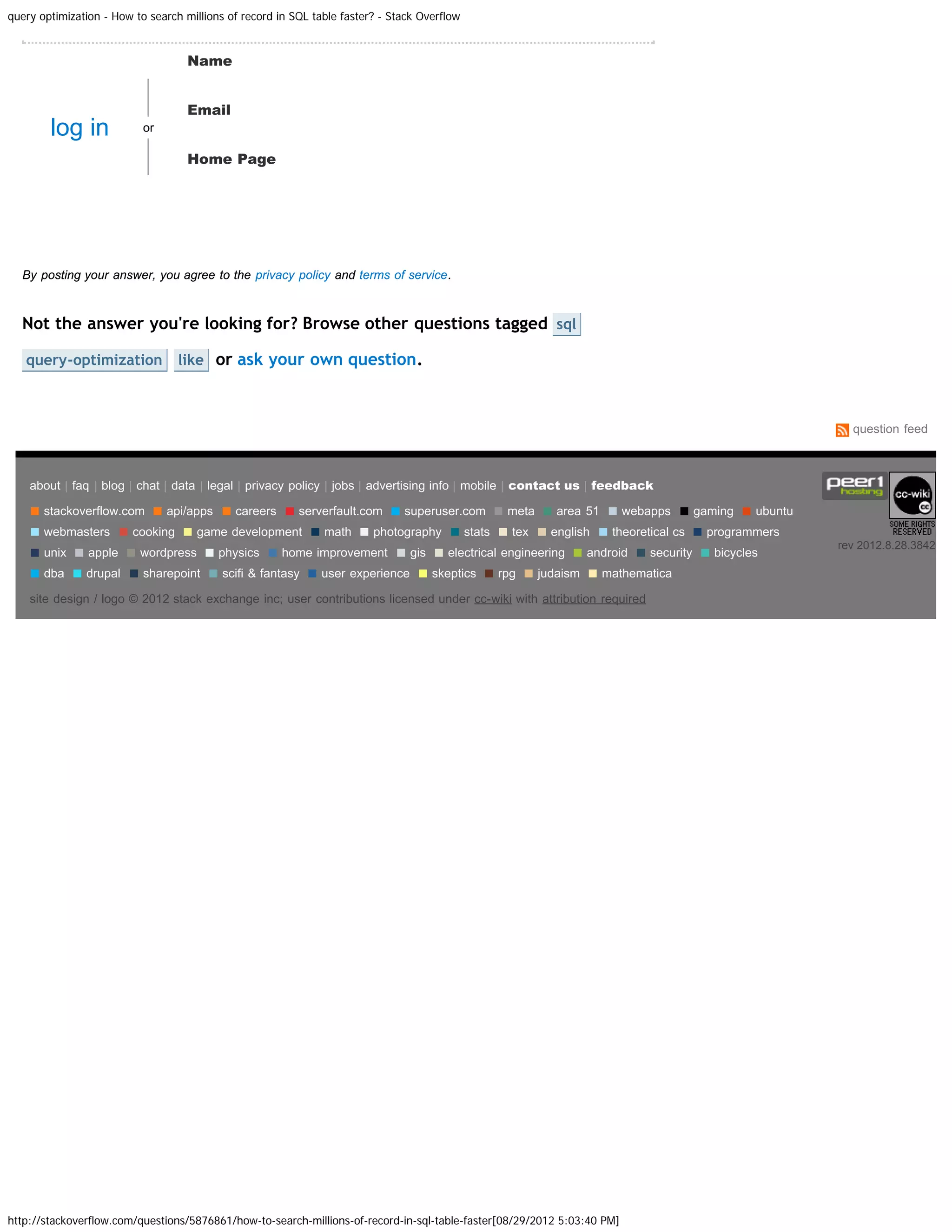 query optimization - How to search millions of record in SQL table faster? - Stack Overflow Name Email log in or Home Page Post Your Answer By posting your answer, you agree to the privacy policy and terms of service. Not the answer you're looking for? Browse other questions tagged sql query-optimization like or ask your own question. question feed about | faq | blog | chat | data | legal | privacy policy | jobs | advertising info | mobile | contact us | feedback ■ stackoverflow.com ■ api/apps ■ careers ■ serverfault.com ■ superuser.com ■ meta ■ area 51 ■ webapps ■ gaming ■ ubuntu ■ webmasters ■ cooking ■ game development ■ math ■ photography ■ stats ■ tex ■ english ■ theoretical cs ■ programmers ■ unix ■ apple ■ wordpress ■ physics ■ home improvement ■ gis ■ electrical engineering ■ android ■ security ■ bicycles rev 2012.8.28.3842 ■ dba ■ drupal ■ sharepoint ■ scifi & fantasy ■ user experience ■ skeptics ■ rpg ■ judaism ■ mathematica site design / logo © 2012 stack exchange inc; user contributions licensed under cc-wiki with attribution required http://stackoverflow.com/questions/5876861/how-to-search-millions-of-record-in-sql-table-faster[08/29/2012 5:03:40 PM] 