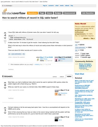 query optimization - How to search millions of record in SQL table faster? - Stack Overflow


                                                                                  log in | careers | chat | meta | about | faq        search




                                                     Questions              Tags          Users      Badges              Unanswered                Ask Question


  How to search millions of record in SQL table faster?

                                                                                                                                      Hello World!
                                                                                                                                      This is a collaboratively edited
                                                                                                                                      question and answer site for
                                                                                                                                      professional and
              I have SQL table with millions of domain name. But now when I search for let's say                                      enthusiast
                                                                                                                                      programmers. It's 100%
      4        SELECT *                                                                                                               free, no registration required.
                 FROM tblDomainResults
                                                                                                                                                     about » faq »
                WHERE domainName LIKE '%lifeis%'

              It takes more than 10 minutes to get the results. I tried indexing but that didn't help.                                tagged
       1
                                                                                                                                      sql    × 92916
              What is the best way to store this millions of record and easily access these information in short period of
              time?                                                                                                                   query-optimization   × 1505
              There are about 50 million records and 5 column so far.                                                                 like   × 1192

               sql   query-optimization   like                                                                                        asked 1 year ago
                                                                                                                                      viewed 2,427 times
              share | improve this question                          edited May 3 '11 at 23:29       asked May 3 '11 at 23:23         active 1 month ago
                                                                           OMG Ponies                      user737063
                                                                           101k 10 84 167                  21 2
                                                                                                                                      Community Bulletin
              1 What database platform are you using? – mrdenny May 3 '11 at 23:46                                                    event Please read before
                                                                                                                                            flagging as SPAM (a
                                                                                                                                            reminder from your
                                                                                                                                            moderators)
              feedback                                                                                                                      – ends in 7 days


                                                                                                                                      Visit Chat
  8 Answers                                                                                       active      oldest       votes
                                                                                                                                      Related
                                                                                                                                      What is the best way to spot
              Most likely, you tried a traditional index which cannot be used to optimize LIKE queries unless the                     the slowest block of a SQL
                                                                                                                                      query?

      8
              pattern begins with a fixed string (e.g. 'lifeis%').
                                                                                                                                      Performing an ASP.NET
              What you need for your query is a full-text index. Most DBMS support it these days.                                     database search with
                                                                                                                                      StartsWith keyword
              share | improve this answer                                                            answered May 3 '11 at            Create optimum query to find
                                                                                                     23:27                            records that are in only one
                                                                                                          Igor Nazarenko              table
                                                                                                          936 1 5                     SQL: Optimization problem,
                                                                                                                                      has rows?
              feedback                                                                                                                Speeding up a SQL query with
                                                                                                                                      generic data information
                                                                                                                                      PostgreSQL LIKE query
                                                                                                                                      performance variations
                                                                                                                                      Optimising SQL Query With
              Full-text indexing is the far-and-away best option here - how this is accomplished will depend on the                   Multiple Joins


      3
              DBMS you're using.                                                                                                      Is there a tool online to
                                                                                                                                      optimize a stored procedure
              Short of that, ensuring that you have an index on the column being matched with the pattern will help                   or inline sql
              performance, but by the sounds of it, you've tried this and it didn't help a great deal.                                Speeding up inner joins
                                                                                                                                      between a large table and a
              share | improve this answer                                                            answered May 3 '11 at            small table
                                                                                                     23:25
                                                                                                                                      which one is a faster/better
                                                                                                          Will A                      sql practice?



http://stackoverflow.com/questions/5876861/how-to-search-millions-of-record-in-sql-table-faster[08/29/2012 5:03:40 PM]
 