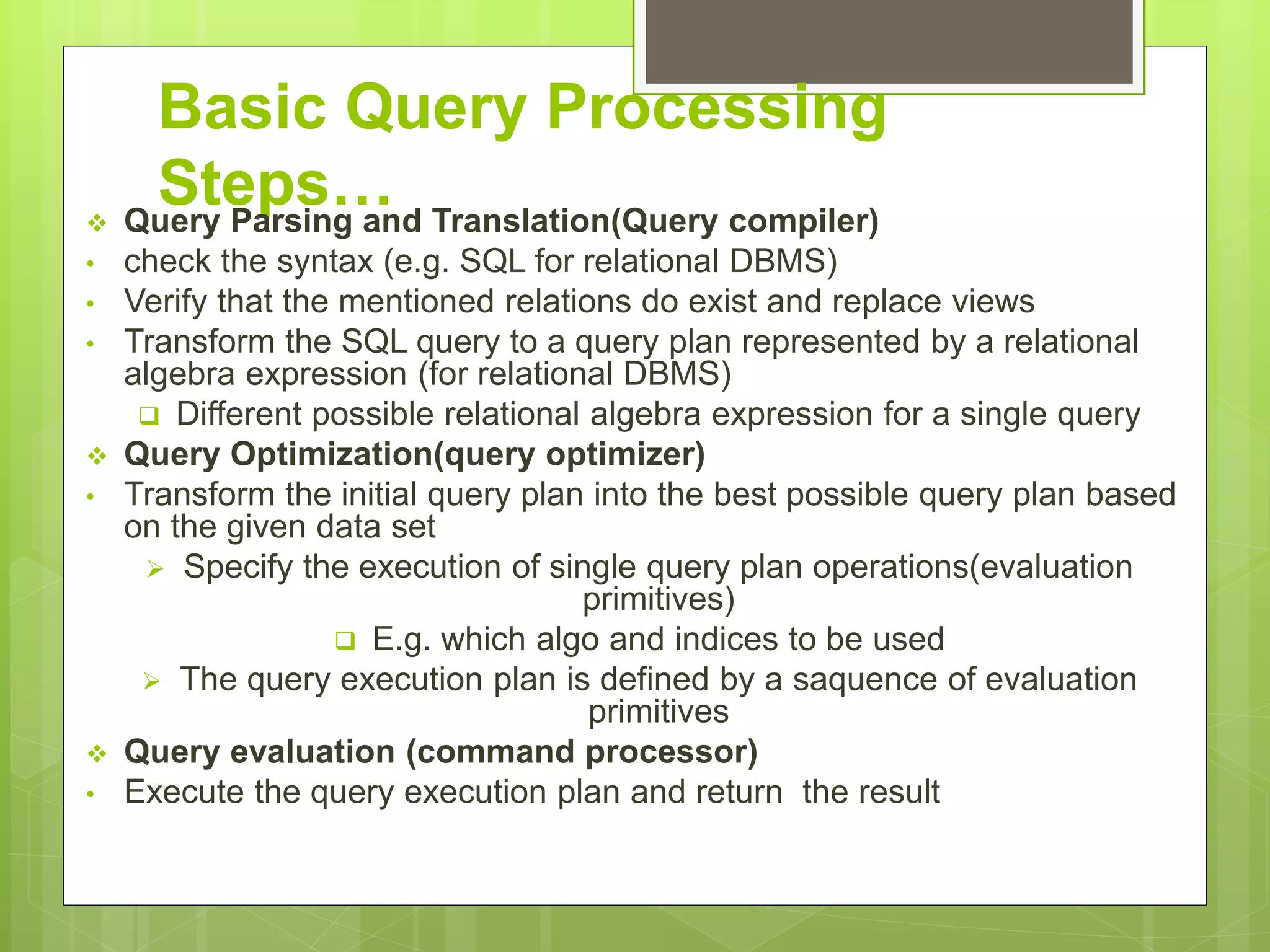 Basic Query Processing
Steps… Query Parsing and Translation(Query compiler)
• check the syntax (e.g. SQL for relational DBMS)
• Verify that the mentioned relations do exist and replace views
• Transform the SQL query to a query plan represented by a relational
algebra expression (for relational DBMS)
Different possible relational algebra expression for a single query
Query Optimization(query optimizer)
• Transform the initial query plan into the best possible query plan based
on the given data set
Specify the execution of single query plan operations(evaluation
primitives)
E.g. which algo and indices to be used
The query execution plan is defined by a saquence of evaluation
primitives
Query evaluation (command processor)
• Execute the query execution plan and return the result